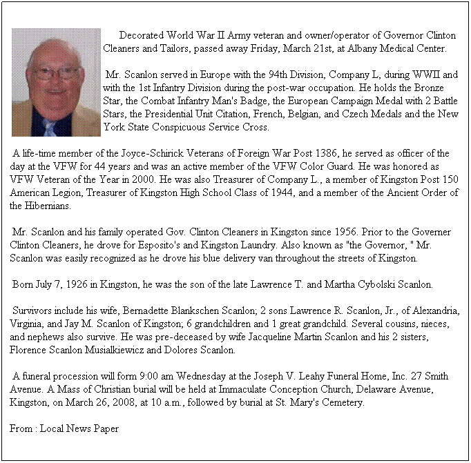Text Box: &nbsp;&nbsp;&nbsp;&nbsp;&nbsp; Decorated World War II Army veteran and owner/operator of Governor Clinton Cleaners and Tailors, passed away Friday, March 21st, at Albany Medical Center. 
&nbsp;Mr. Scanlon served in Europe with the 94th Division, Company L, during WWII and with the 1st Infantry Division during the post-war occupation. He holds the Bronze Star, the Combat Infantry Man's Badge, the European Campaign Medal with 2 Battle Stars, the Presidential Unit Citation, French, Belgian, and Czech Medals and the New York State Conspicuous Service Cross. 
&nbsp;A life-time member of the Joyce-Schirick Veterans of Foreign War Post 1386, he served as officer of the day at the VFW for 44 years and was an active member of the VFW Color Guard. He was honored as VFW Veteran of the Year in 2000. He was also Treasurer of Company L., a member of Kingston Post 150 American Legion, Treasurer of Kingston High School Class of 1944, and a member of the Ancient Order of the Hibernians. 
&nbsp;Mr. Scanlon and his family operated Gov. Clinton Cleaners in Kingston since 1956. Prior to the Governer Clinton Cleaners, he drove for Esposito's and Kingston Laundry. Also known as "the Governor, " Mr. Scanlon was easily recognized as he drove his blue delivery van throughout the streets of Kingston.
&nbsp;Born July 7, 1926 in Kingston, he was the son of the late Lawrence T. and Martha Cybolski Scanlon. 
&nbsp;Survivors include his wife, Bernadette Blankschen Scanlon; 2 sons Lawrence R. Scanlon, Jr., of Alexandria, Virginia, and Jay M. Scanlon of Kingston; 6 grandchildren and 1 great grandchild. Several cousins, nieces, and nephews also survive. He was pre-deceased by wife Jacqueline Martin Scanlon and his 2 sisters, Florence Scanlon Musialkiewicz and Dolores Scanlon. 
&nbsp;A funeral procession will form 9:00 am Wednesday at the Joseph V. Leahy Funeral Home, Inc. 27 Smith Avenue. A Mass of Christian burial will be held at Immaculate Conception Church, Delaware Avenue, Kingston, on March 26, 2008, at 10 a.m., followed by burial at St. Mary's Cemetery. 
From : Local News Paper
